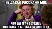 ну давай, расскажи мне что завтра не будешь списывать алгебру на биологии