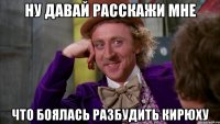 ну давай расскажи мне что боялась разбудить кирюху