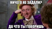 ничего не задали? да что ты говоришь