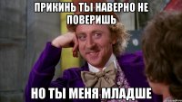прикинь ты наверно не поверишь но ты меня младше