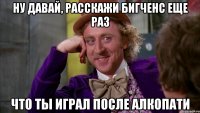ну давай, расскажи бигченс еще раз что ты играл после алкопати