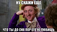 ну скажи еще что ты до сих пор его не любишь