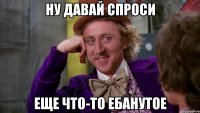 ну давай спроси еще что-то ебанутое