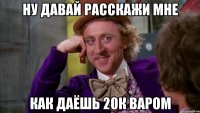 ну давай расскажи мне как даёшь 20к варом