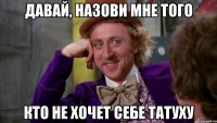 давай, назови мне того кто не хочет себе татуху