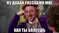 ну давай,расскажи мне как ты болеешь
