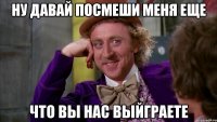 ну давай посмеши меня еще что вы нас выйграете