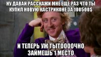 ну давай расскажи мне еще раз что ты купил новую кастриконе за 100500$ и теперь уж тытоооочно займешь 1 место
