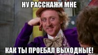 ну расскажи мне как ты проебал выходные!