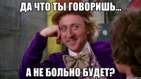 да что ты говоришь... а не больно будет?