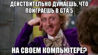 действительно думаешь, что поиграешь в gta 5 на своем компьютере?
