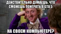 действительно думаешь, что сможешь поиграть в gta 5 на своем компьютере?
