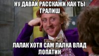 ну давай расскажи как ты тралиш лалак хотя сам лалка влад лопатин