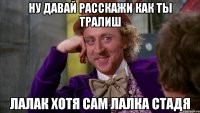 ну давай расскажи как ты тралиш лалак хотя сам лалка стадя