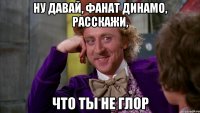 ну давай, фанат динамо, расскажи, что ты не глор