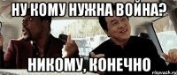 ну кому нужна война? никому, конечно