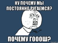 ну почему мы постоянно ругаемся? почему гооош?