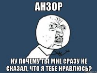 анзор ну почему ты мне сразу не сказал, что я тебе нравлюсь?