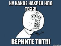 ну какое нахрен нло тв??! верните тнт!!!