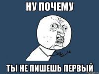 ну почему ты не пишешь первый