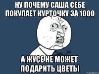 ну почему саша себе покупает курточку за 1000 а жусе не может подарить цветы