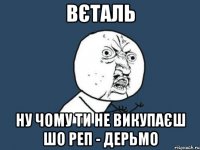 вєталь ну чому ти не викупаєш шо реп - дерьмо