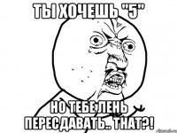 ты хочешь "5" но тебе лень пересдавать.. that?!