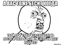 а вас тоже бесит когда твой друг говорит я свободе нь после уроков а н самом деле он идет куда то?