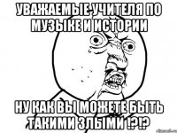 уважаемые учителя по музыке и истории ну как вы можете быть такими злыми !?!?