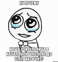 ну почему наша учительница в начальной школе,не до 11лет нас учит?