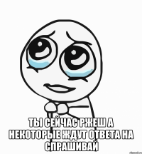  ты сейчас ржеш а некоторые ждут ответа на спрашивай