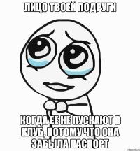 лицо твоей подруги когда ее не пускают в клуб, потому что она забыла паспорт