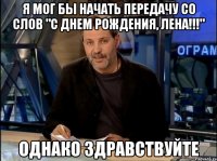 я мог бы начать передачу со слов "с днем рождения, лена!!!" однако здравствуйте