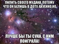 пилить своего мудака, потому что он белишь в доту, ахуенно,но лучше бы ты сука, с ним поиграла!