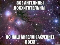 все ангелины восхитительны, но наш ангелок ахуеннее всех!