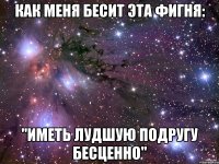 как меня бесит эта фигня: "иметь лудшую подругу бесценно"