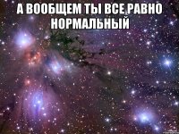 а вообщем ты все равно нормальный 