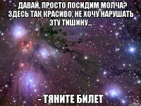 - давай, просто посидим молча? здесь так красиво, не хочу нарушать эту тишину... - тяните билет