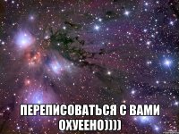  переписоваться с вами охуеено))))