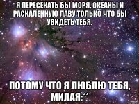 я пересекать бы моря, океаны и раскаленную лаву только что бы увидеть тебя. потому что я люблю тебя, милая:**