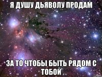 я душу дьяволу продам за то чтобы быть рядом с тобой