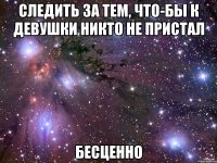 следить за тем, что-бы к девушки никто не пристал бесценно