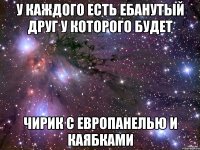 у каждого есть ебанутый друг у которого будет чирик с европанелью и каябками