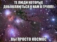 те люди которые добовляються к нам в группу вы просто космос