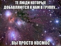 те люди которые добавляются к нам в группу... вы просто космос