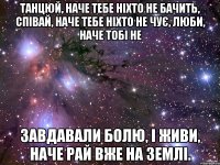 танцюй, наче тебе ніхто не бачить, співай, наче тебе ніхто не чує, люби, наче тобі не завдавали болю, і живи, наче рай вже на землі.