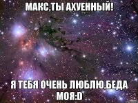 макс,ты ахуенный! я тебя очень люблю,беда моя:d