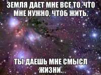 земля дает мне все то, что мне нужно, чтоб жить. ты даешь мне смысл жизни.