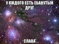 у кждого есть ебанутый друг слава