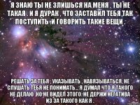 я знаю ты не злишься на меня . ты не такая . и я дурак , что заставил тебя так поступить .и говорить такие вещи . решать за тебя , указывать , навязываться, не слушать тебя не понимать... я думал что я такого не делаю .но не видел этого. не держи негатива из за такого как я .